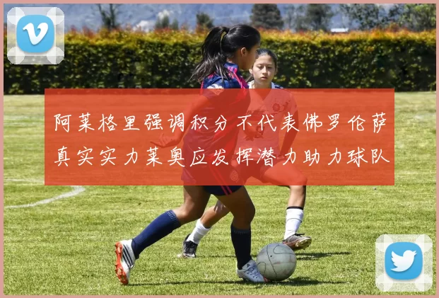 阿莱格里强调积分不代表佛罗伦萨真实实力莱奥应发挥潜力助力球队