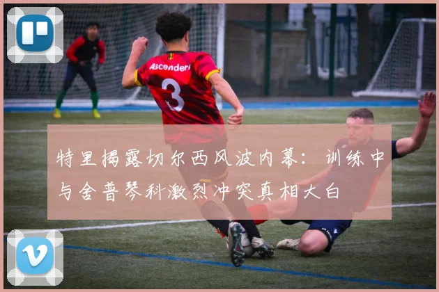 特里揭露切尔西风波内幕：训练中与舍普琴科激烈冲突真相大白