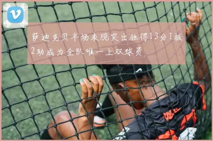 萨迪克贝半场表现突出独得13分1板2助成为全队唯一上双球员