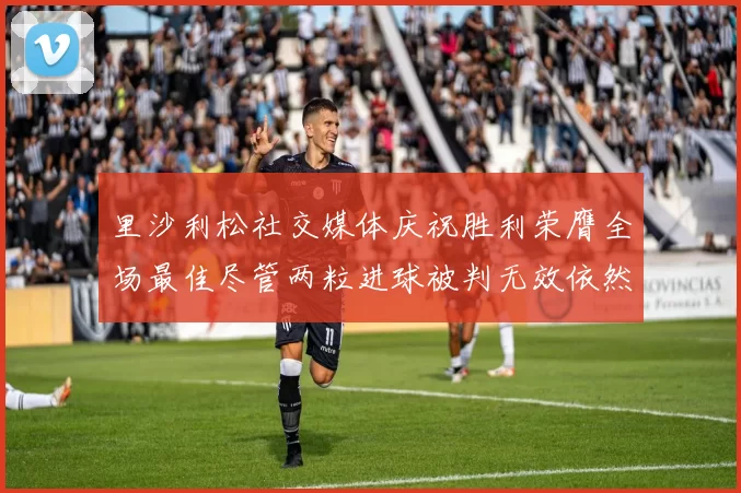 里沙利松社交媒体庆祝胜利荣膺全场最佳尽管两粒进球被判无效依然贡献助攻