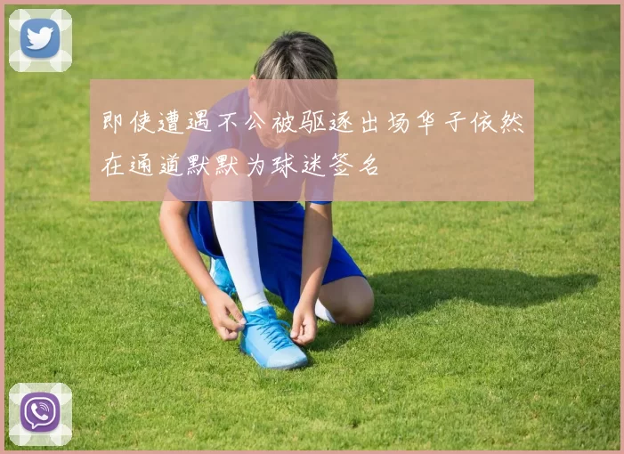 即使遭遇不公被驱逐出场华子依然在通道默默为球迷签名