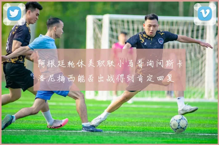 阿根廷轮休美职联小马哥询问斯卡洛尼梅西能否出战得到肯定回复