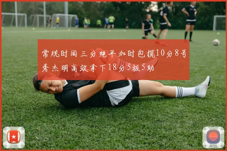 常规时间三分绝平加时包揽10分8号秀杰明高效拿下18分5板5助