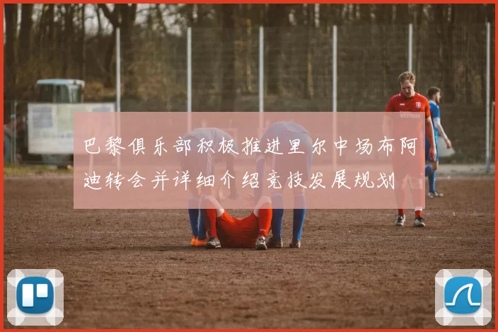 巴黎俱乐部积极推进里尔中场布阿迪转会并详细介绍竞技发展规划