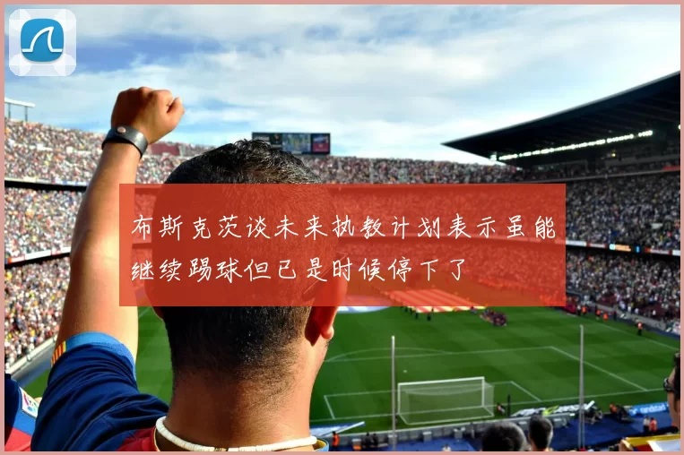 布斯克茨谈未来执教计划表示虽能继续踢球但已是时候停下了