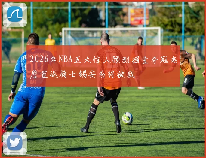 2026年NBA五大惊人预测掘金夺冠老詹重返骑士锡安或将被裁