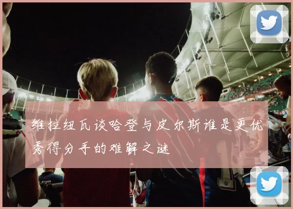 维拉纽瓦谈哈登与皮尔斯谁是更优秀得分手的难解之谜