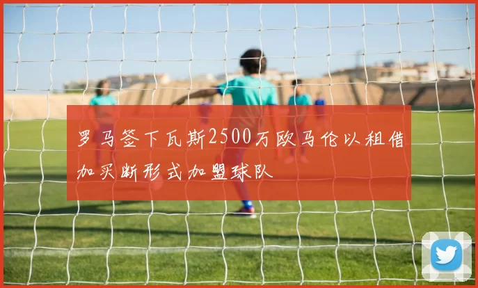 罗马签下瓦斯2500万欧马伦以租借加买断形式加盟球队