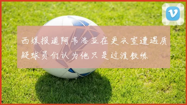 西媒报道阿韦洛亚在更衣室遭遇质疑球员们认为他只是过渡教练