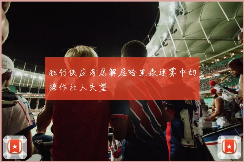 独行侠应考虑解雇哈里森迷雾中的操作让人失望