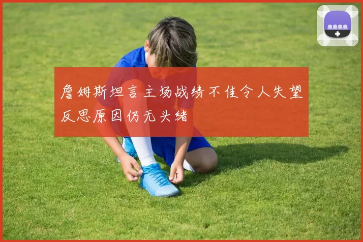 詹姆斯坦言主场战绩不佳令人失望反思原因仍无头绪